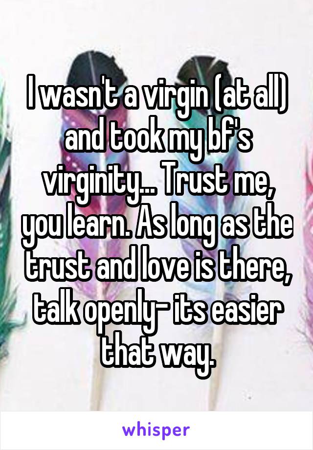 I wasn't a virgin (at all) and took my bf's virginity... Trust me, you learn. As long as the trust and love is there, talk openly- its easier that way.