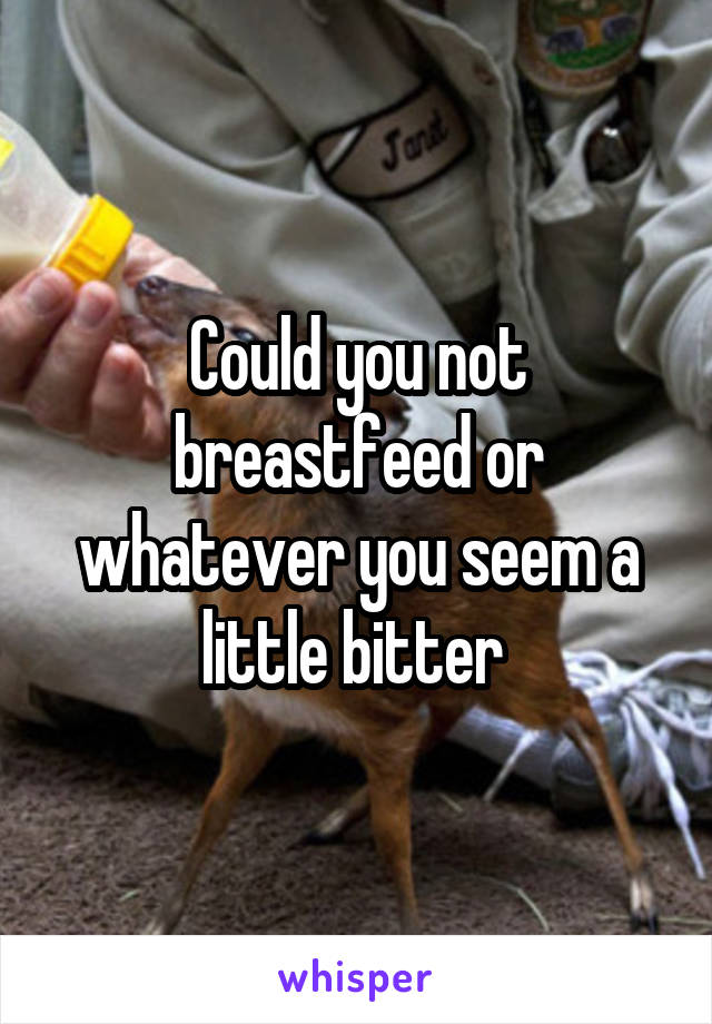 Could you not breastfeed or whatever you seem a little bitter 