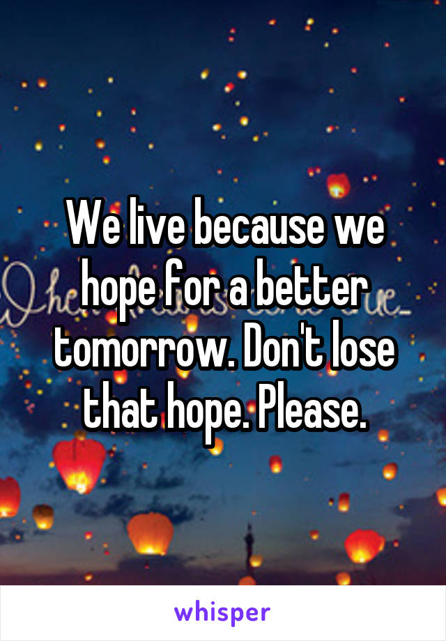 We live because we hope for a better tomorrow. Don't lose that hope. Please.