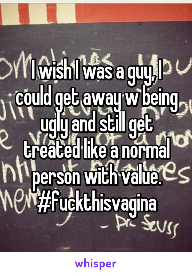 I wish I was a guy, I could get away w being ugly and still get treated like a normal person with value.
#fuckthisvagina