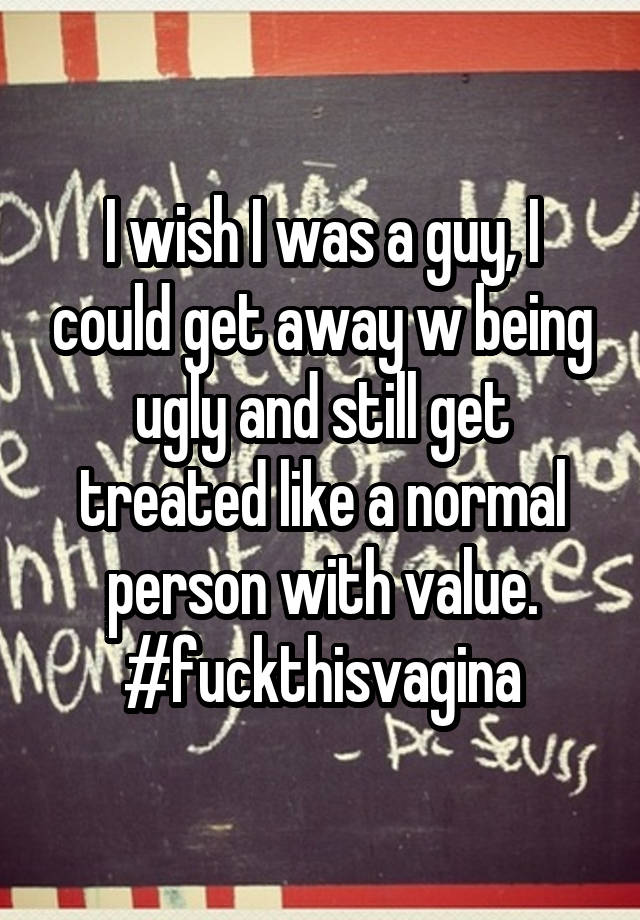 I wish I was a guy, I could get away w being ugly and still get treated like a normal person with value.
#fuckthisvagina