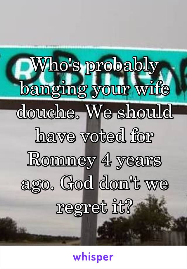 Who's probably banging your wife douche. We should have voted for Romney 4 years ago. God don't we regret it?