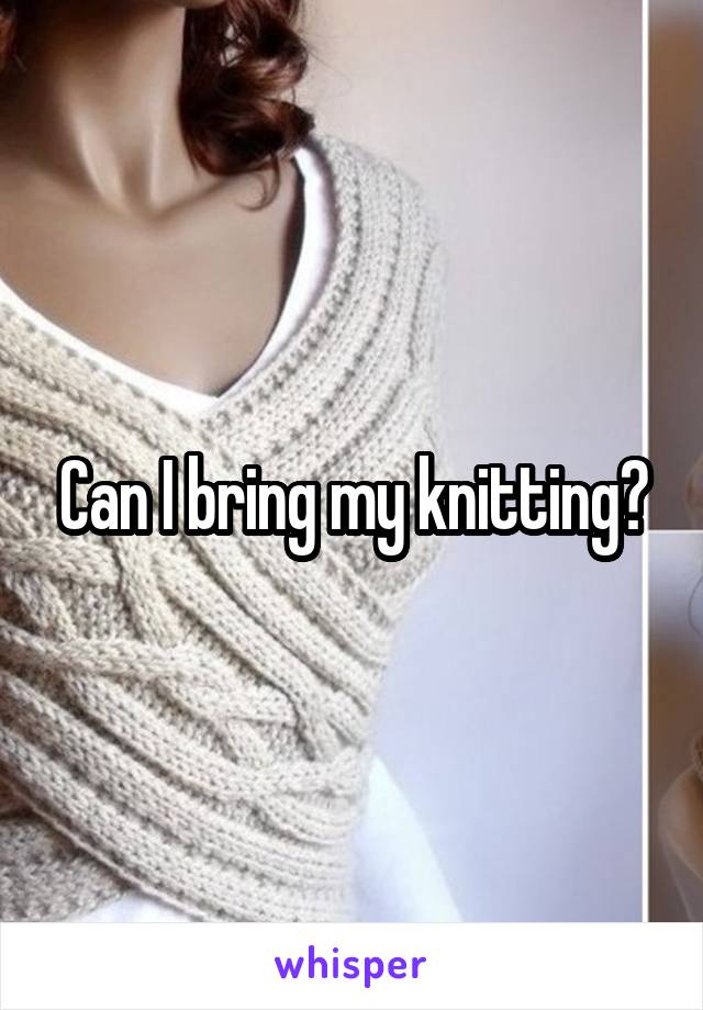 Can I bring my knitting?