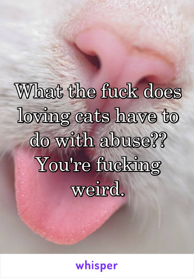 What the fuck does loving cats have to do with abuse?? You're fucking weird.