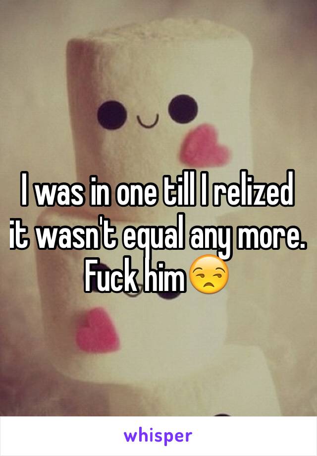 I was in one till I relized it wasn't equal any more. Fuck him😒