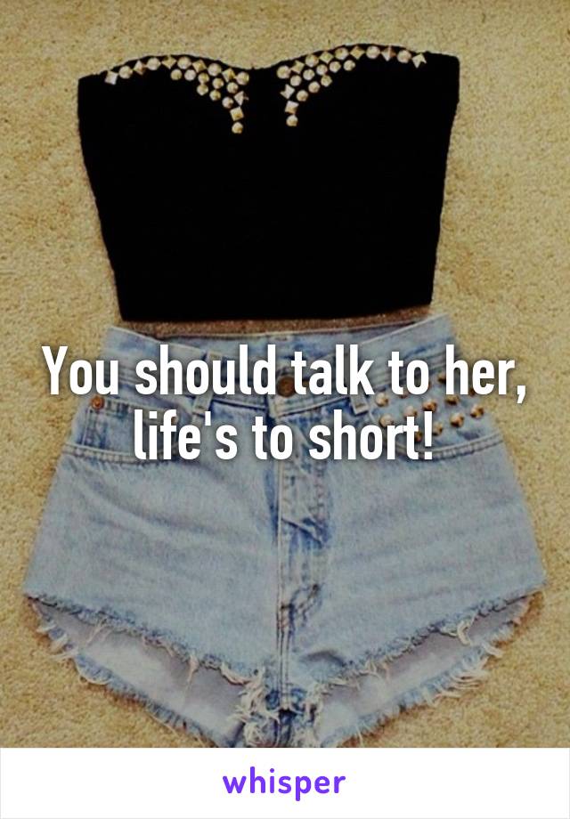 You should talk to her, life's to short!