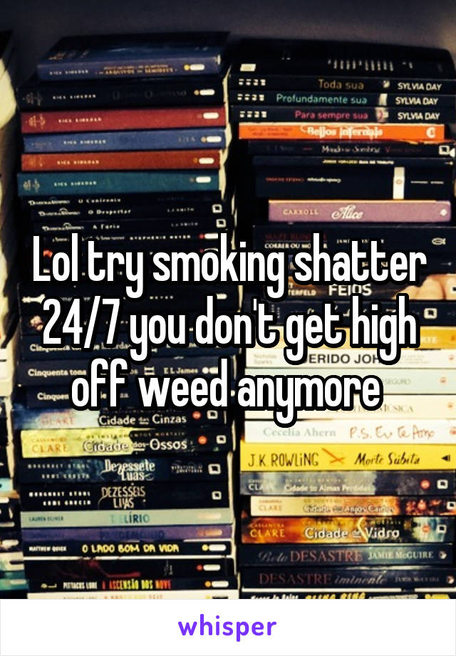 Lol try smoking shatter 24/7 you don't get high off weed anymore 