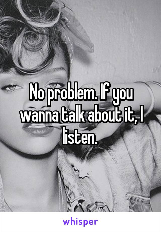 No problem. If you wanna talk about it, I listen. 