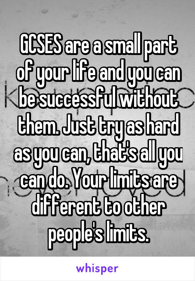 GCSES are a small part of your life and you can be successful without them. Just try as hard as you can, that's all you can do. Your limits are different to other people's limits.