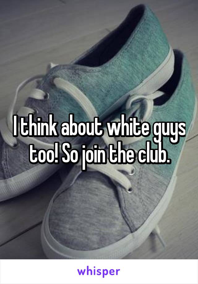 I think about white guys too! So join the club.