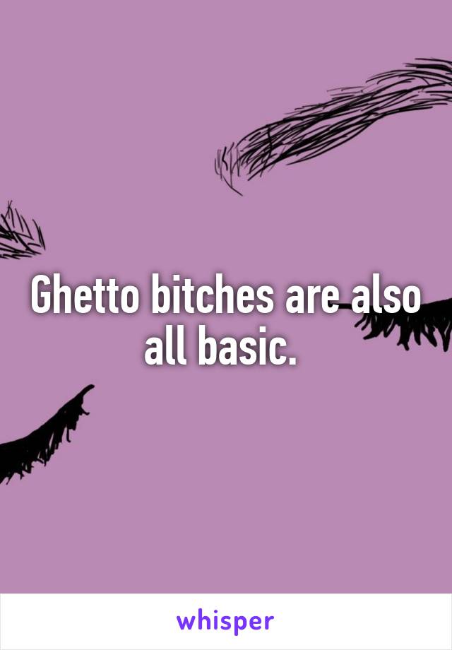 Ghetto bitches are also all basic. 