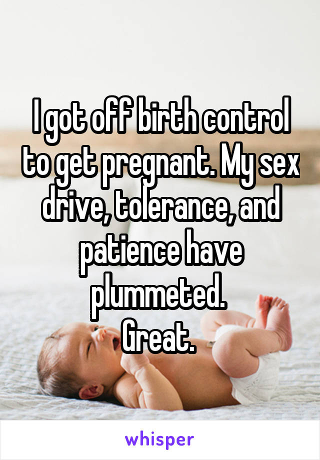 I got off birth control to get pregnant. My sex drive, tolerance, and patience have plummeted. 
Great. 