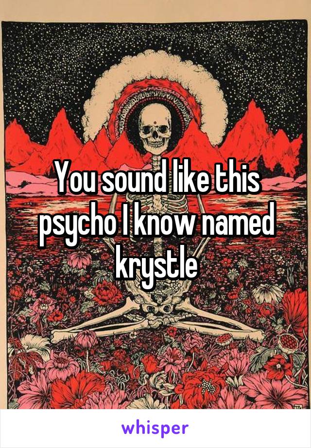 You sound like this psycho I know named krystle