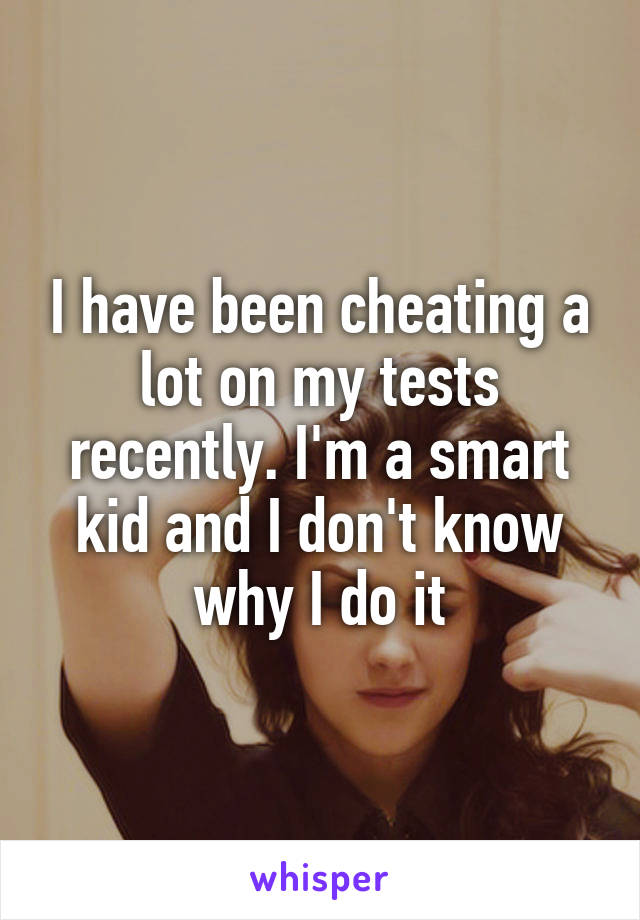 I have been cheating a lot on my tests recently. I'm a smart kid and I don't know why I do it