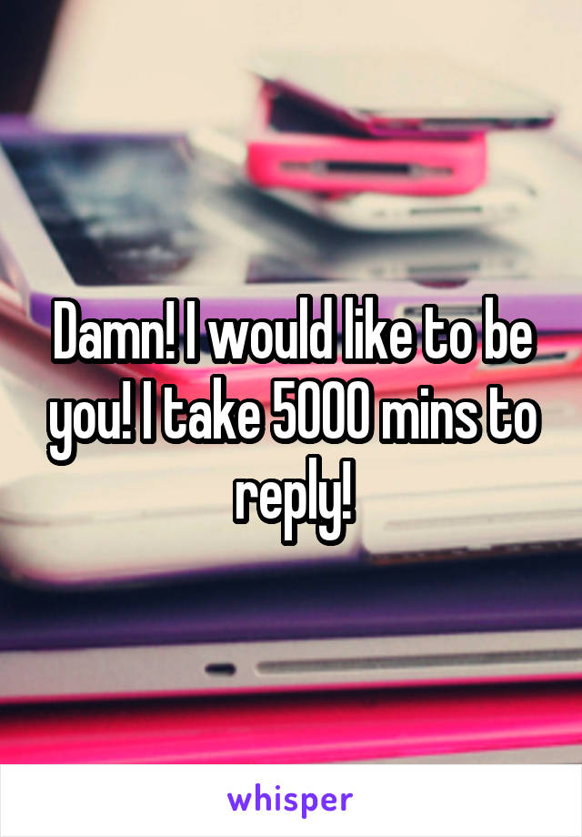 Damn! I would like to be you! I take 5000 mins to reply!