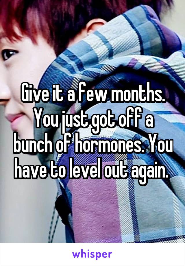 Give it a few months. You just got off a bunch of hormones. You have to level out again. 