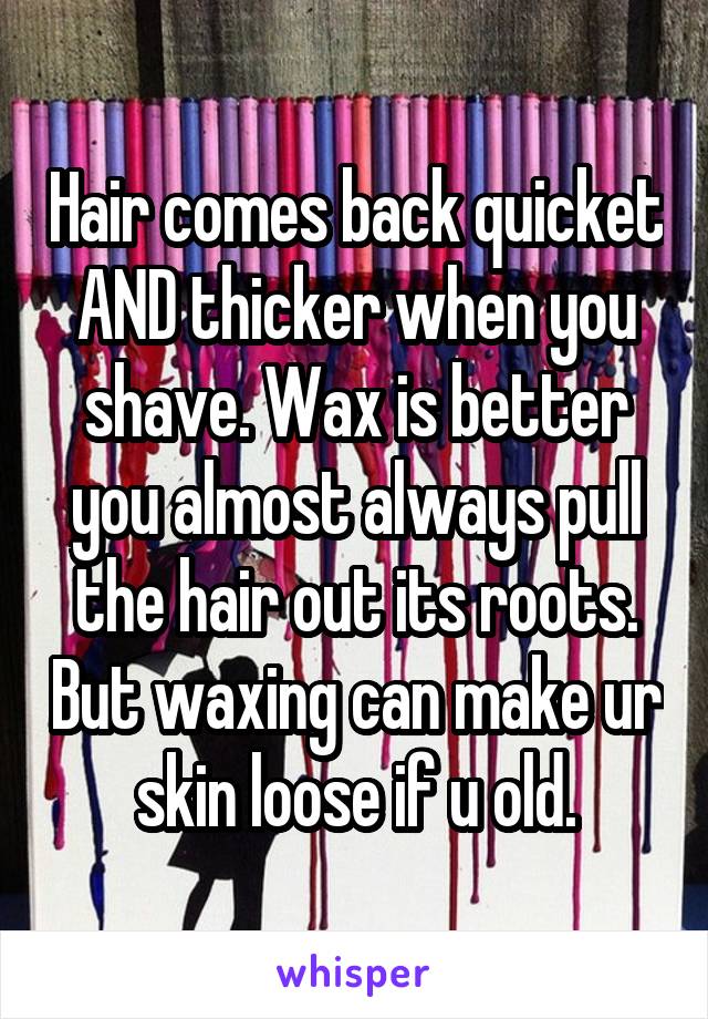 Hair comes back quicket AND thicker when you shave. Wax is better you almost always pull the hair out its roots. But waxing can make ur skin loose if u old.