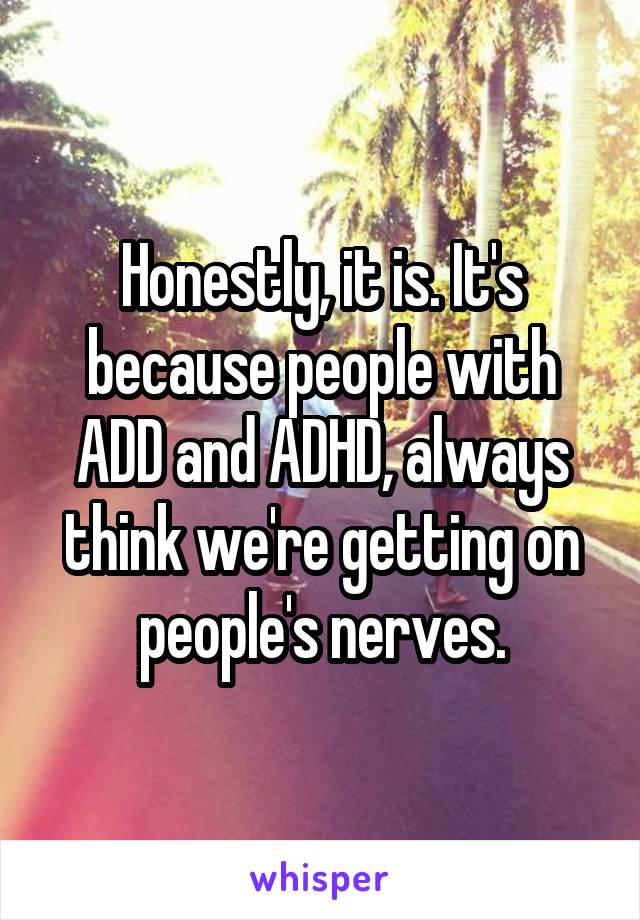 Honestly, it is. It's because people with ADD and ADHD, always think we're getting on people's nerves.