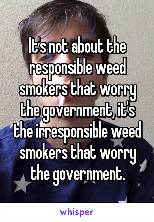 It's not about the responsible weed smokers that worry the government, it's the irresponsible weed smokers that worry the government.
