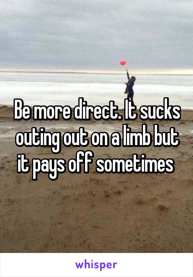 Be more direct. It sucks outing out on a limb but it pays off sometimes 