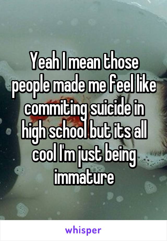 Yeah I mean those people made me feel like commiting suicide in high school but its all cool I'm just being immature
