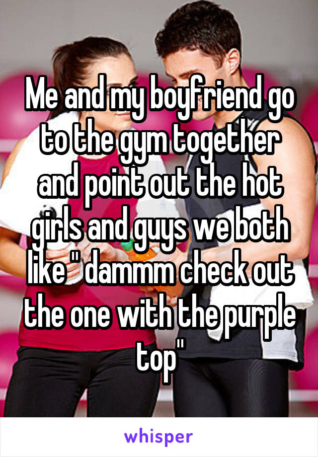 Me and my boyfriend go to the gym together and point out the hot girls and guys we both like " dammm check out the one with the purple top"