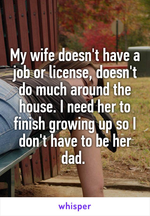 My wife doesn't have a job or license, doesn't do much around the house. I need her to finish growing up so I don't have to be her dad. 