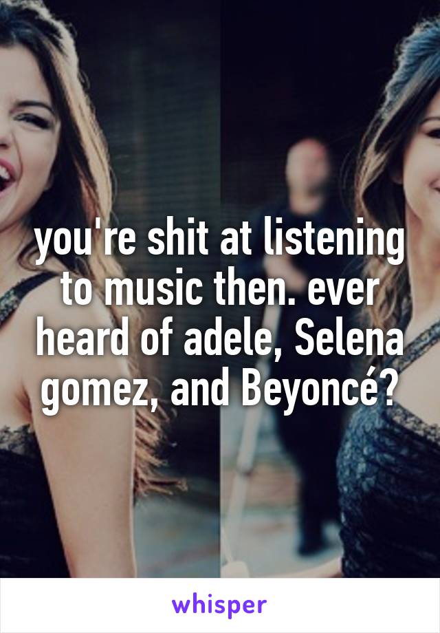 you're shit at listening to music then. ever heard of adele, Selena gomez, and Beyoncé?