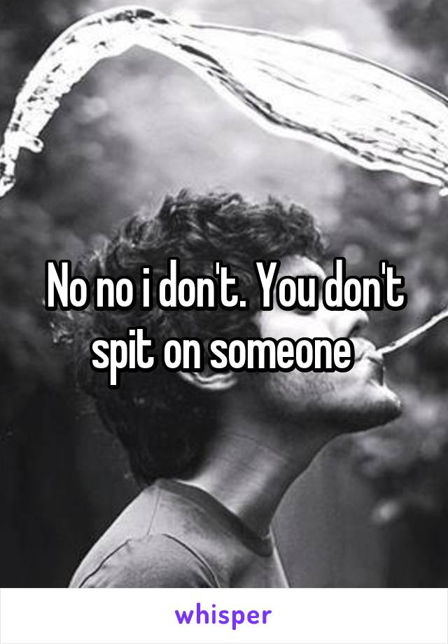 No no i don't. You don't spit on someone 