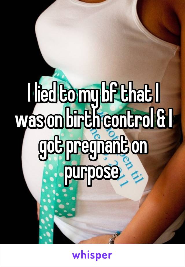 I lied to my bf that I was on birth control & I got pregnant on purpose 