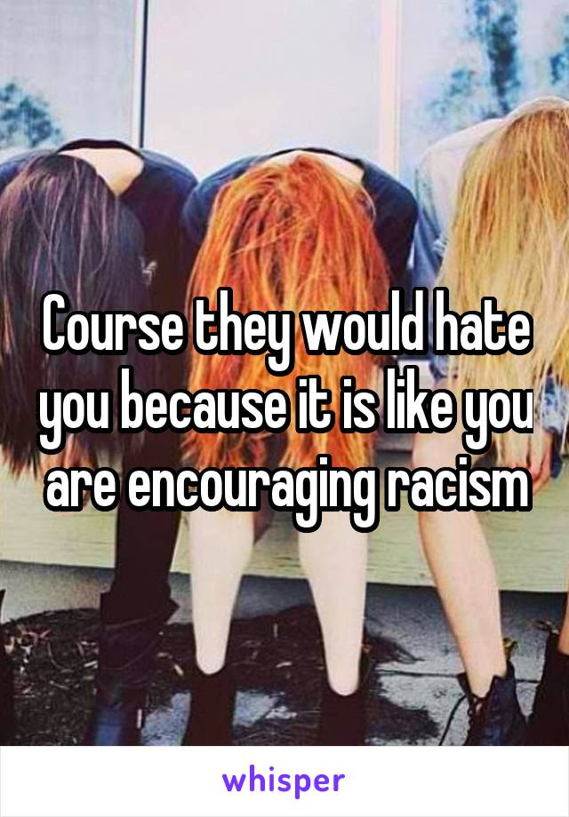 Course they would hate you because it is like you are encouraging racism