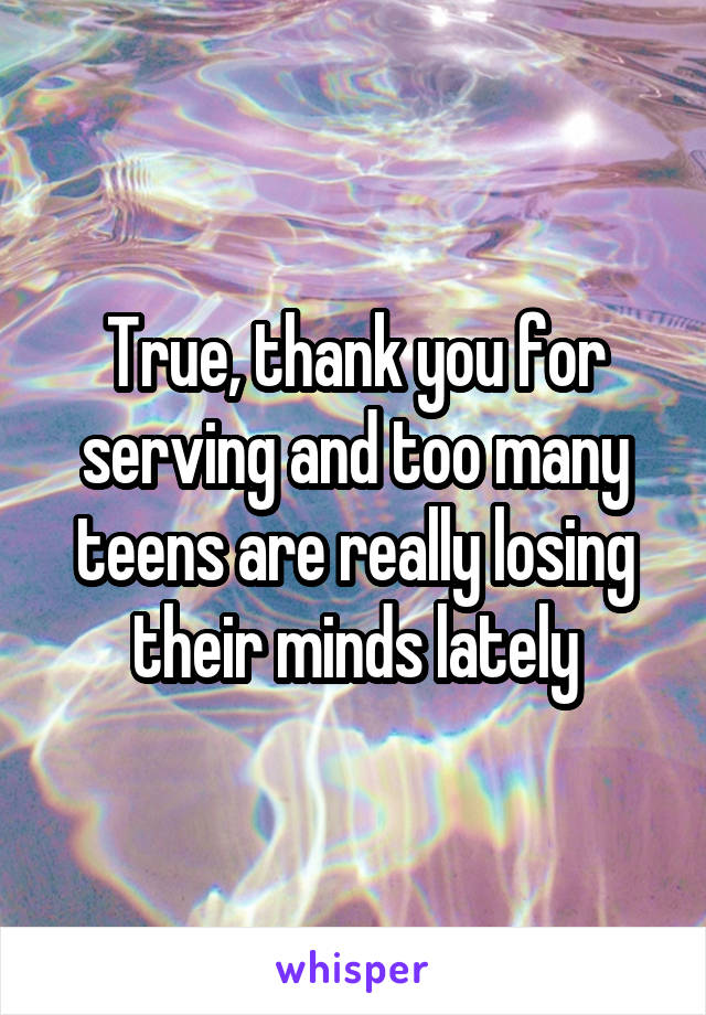 True, thank you for serving and too many teens are really losing their minds lately