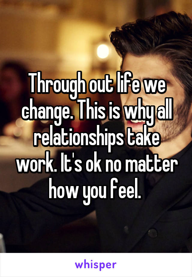 Through out life we change. This is why all relationships take work. It's ok no matter how you feel. 
