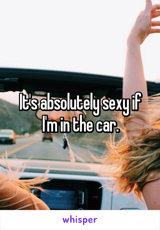 It's absolutely sexy if I'm in the car.