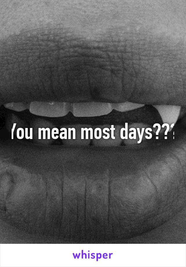 You mean most days???