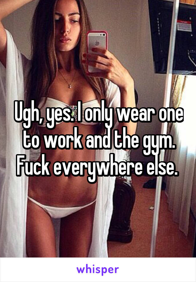 Ugh, yes. I only wear one to work and the gym. Fuck everywhere else. 