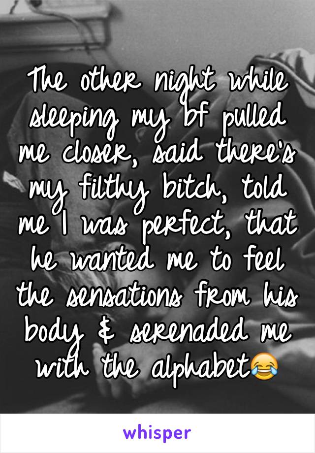 The other night while sleeping my bf pulled me closer, said there's my filthy bitch, told me I was perfect, that he wanted me to feel the sensations from his body & serenaded me with the alphabet😂