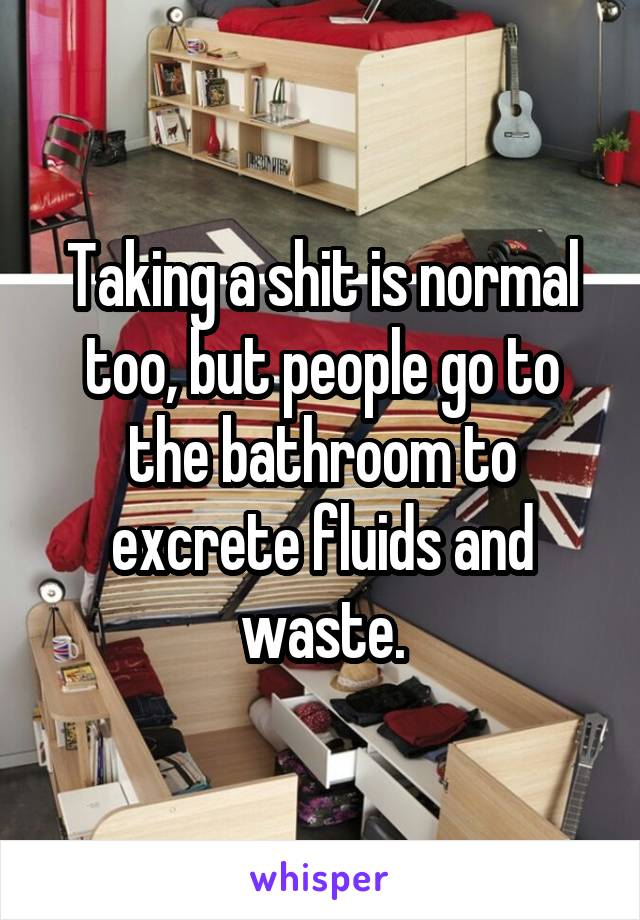 Taking a shit is normal too, but people go to the bathroom to excrete fluids and waste.