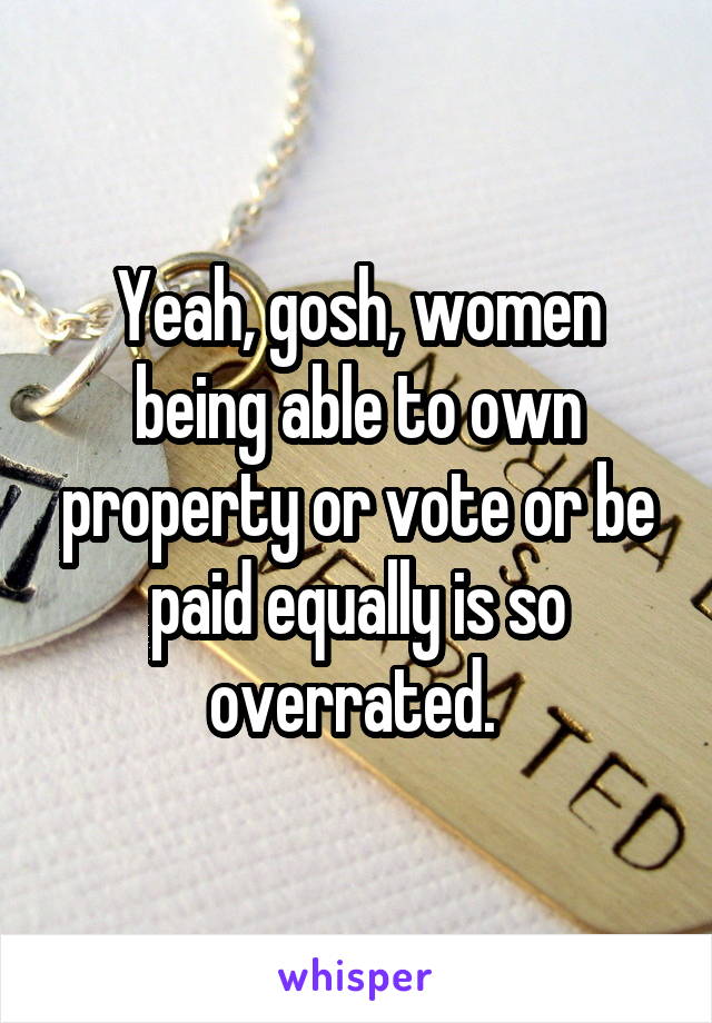 Yeah, gosh, women being able to own property or vote or be paid equally is so overrated. 