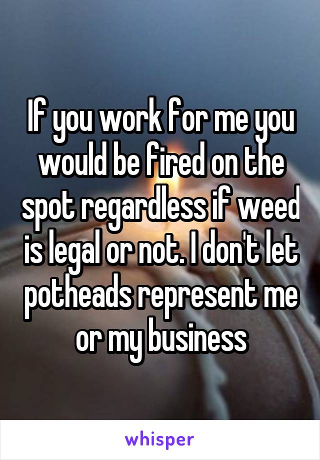 If you work for me you would be fired on the spot regardless if weed is legal or not. I don't let potheads represent me or my business