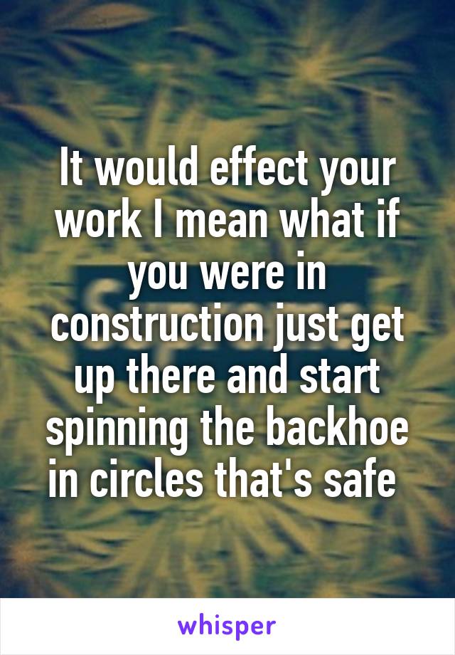 It would effect your work I mean what if you were in construction just get up there and start spinning the backhoe in circles that's safe 