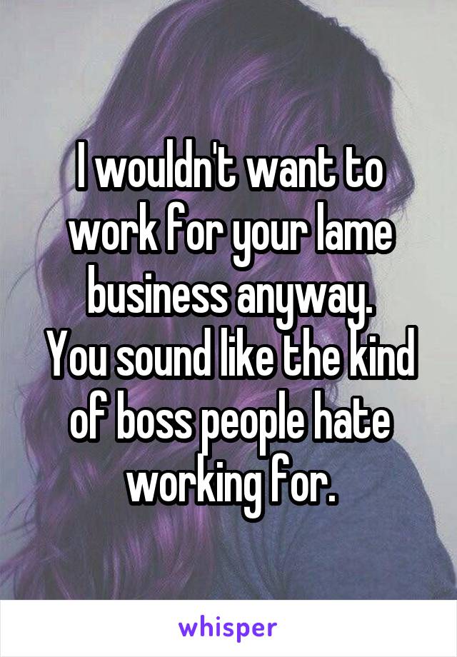 I wouldn't want to work for your lame business anyway.
You sound like the kind of boss people hate working for.