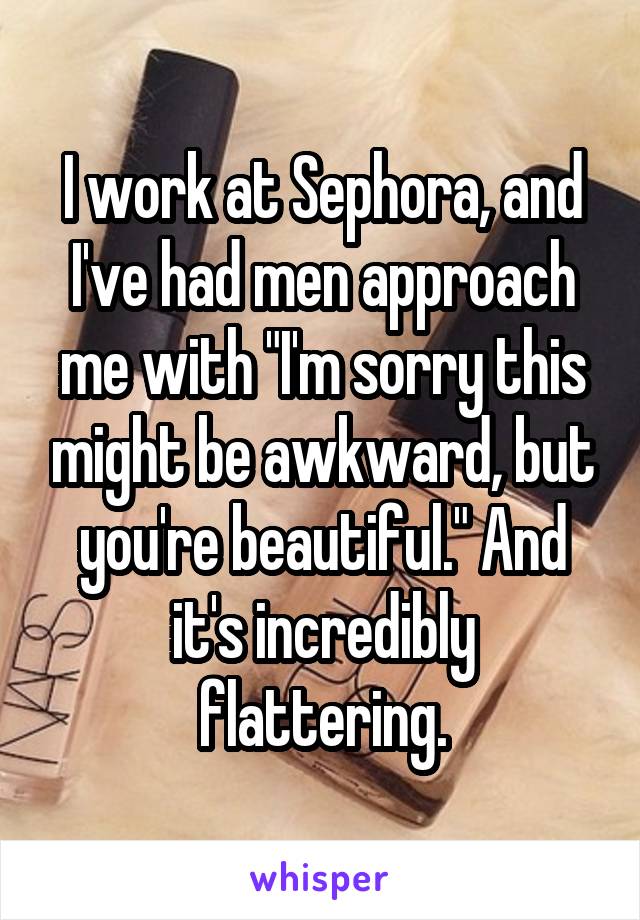 I work at Sephora, and I've had men approach me with "I'm sorry this might be awkward, but you're beautiful." And it's incredibly flattering.