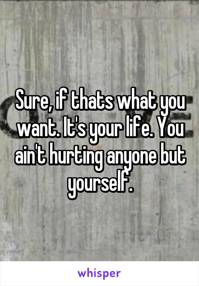 Sure, if thats what you want. It's your life. You ain't hurting anyone but yourself.