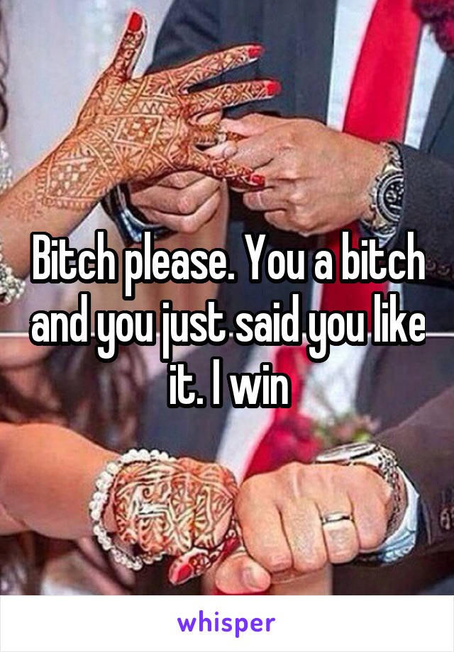 Bitch please. You a bitch and you just said you like it. I win
