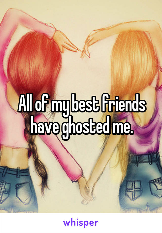 All of my best friends have ghosted me.