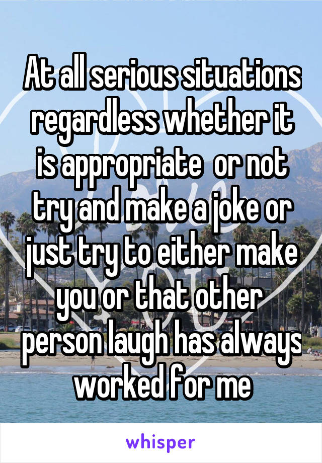 At all serious situations regardless whether it is appropriate  or not try and make a joke or just try to either make you or that other  person laugh has always worked for me