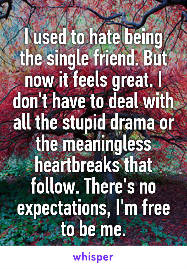 I used to hate being the single friend. But now it feels great. I don't have to deal with all the stupid drama or the meaningless heartbreaks that follow. There's no expectations, I'm free to be me.