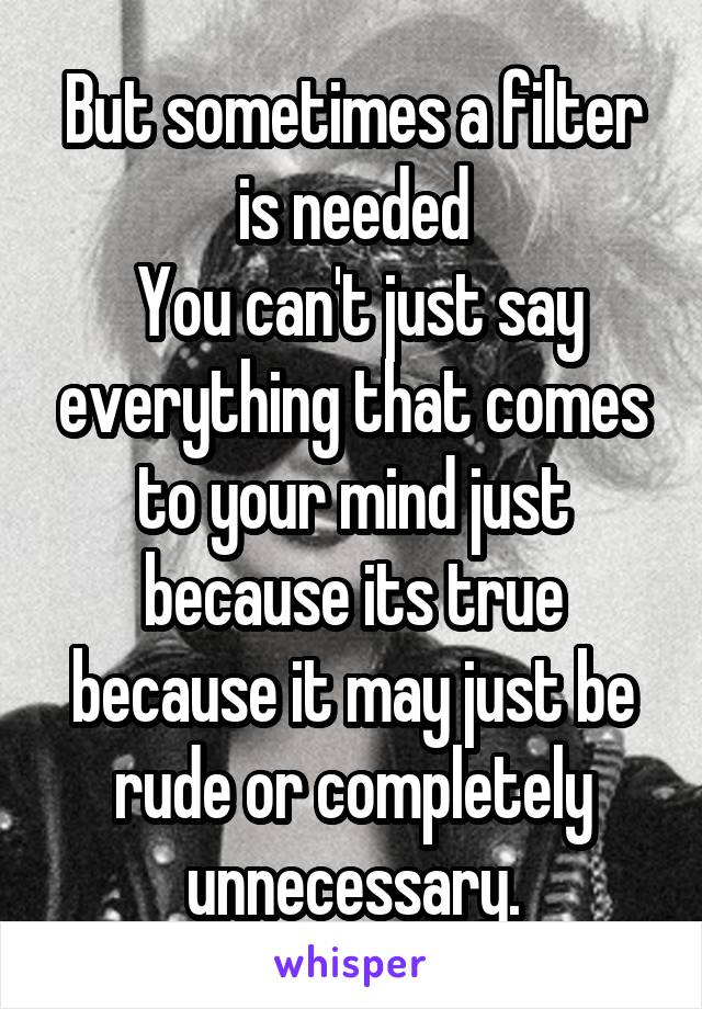 But sometimes a filter is needed
 You can't just say everything that comes to your mind just because its true because it may just be rude or completely unnecessary.