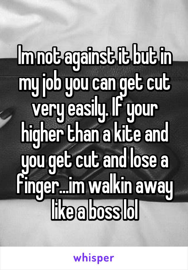 Im not against it but in my job you can get cut very easily. If your higher than a kite and you get cut and lose a finger...im walkin away like a boss lol